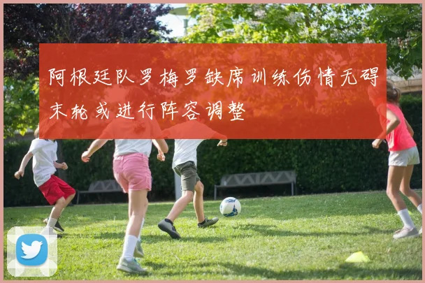 阿根廷队罗梅罗缺席训练伤情无碍末轮或进行阵容调整