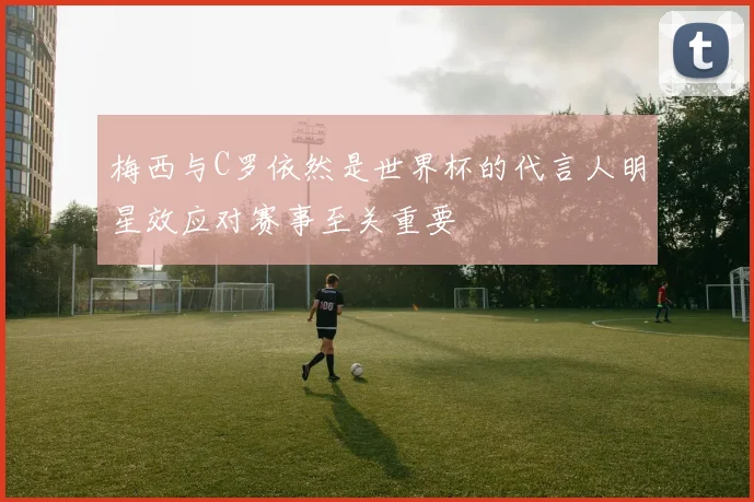梅西与C罗依然是世界杯的代言人明星效应对赛事至关重要