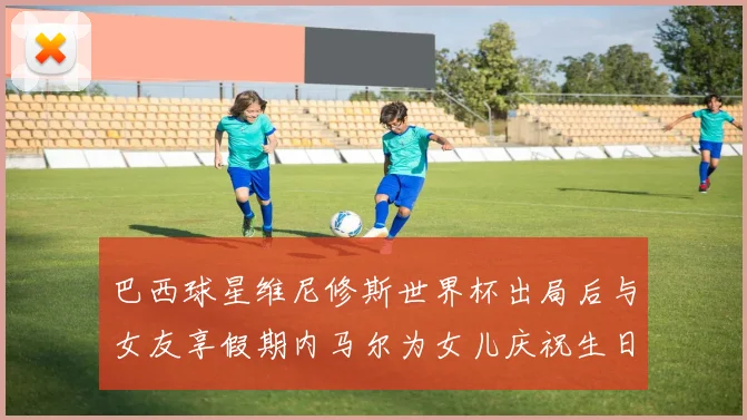 巴西球星维尼修斯世界杯出局后与女友享假期内马尔为女儿庆祝生日