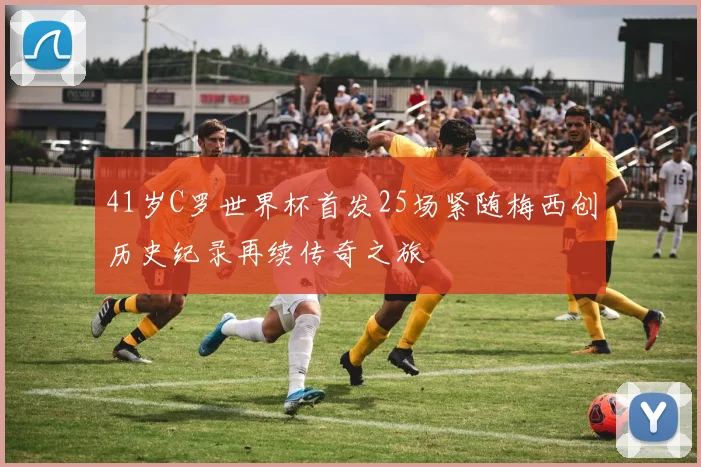 41岁C罗世界杯首发25场紧随梅西创历史纪录再续传奇之旅