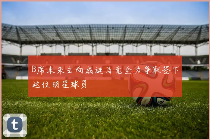 B席未来去向成谜马竞全力争取签下这位明星球员