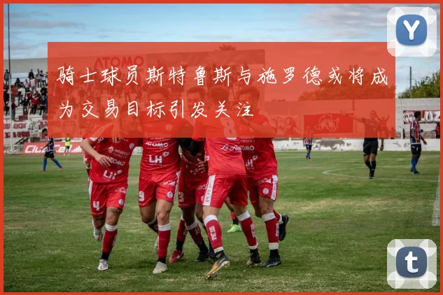 骑士球员斯特鲁斯与施罗德或将成为交易目标引发关注