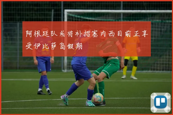 阿根廷队或将补招塞内西目前正享受伊比萨岛假期