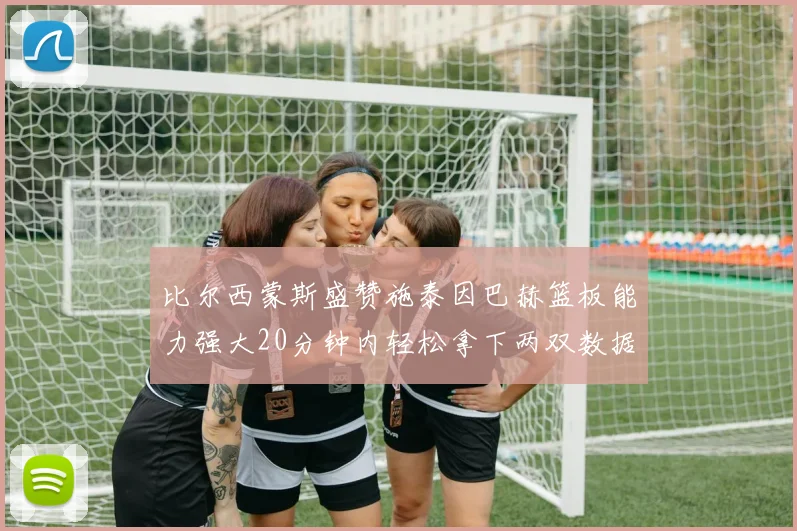 比尔西蒙斯盛赞施泰因巴赫篮板能力强大20分钟内轻松拿下两双数据