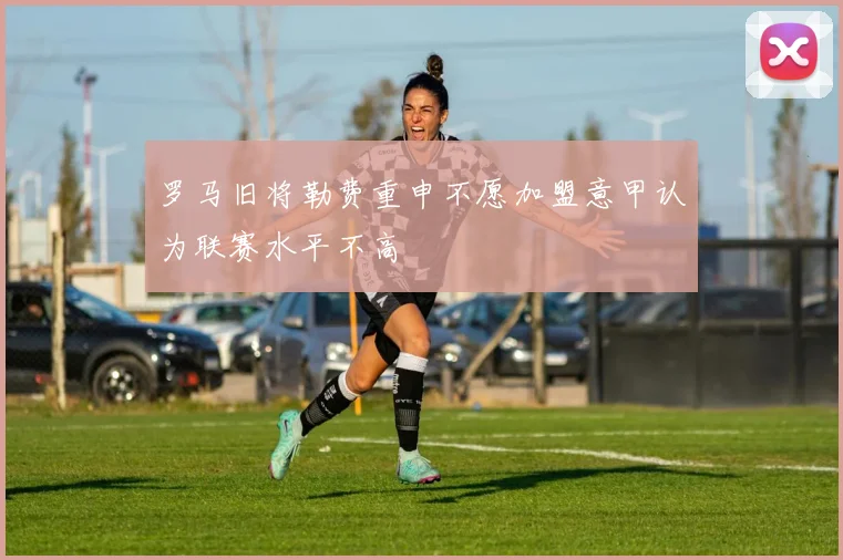 罗马旧将勒费重申不愿加盟意甲认为联赛水平不高