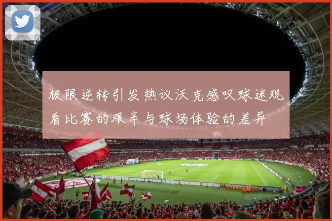 极限逆转引发热议沃克感叹球迷观看比赛的艰辛与球场体验的差异