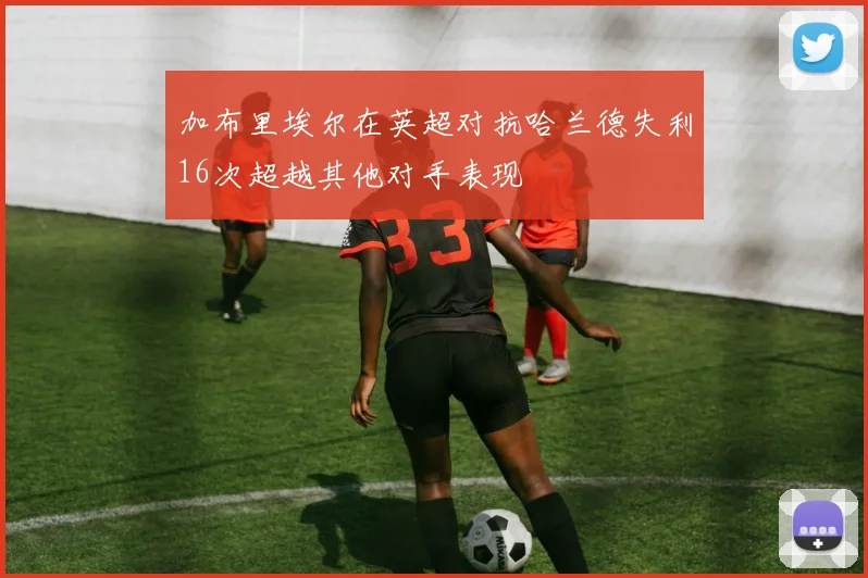 加布里埃尔在英超对抗哈兰德失利16次超越其他对手表现