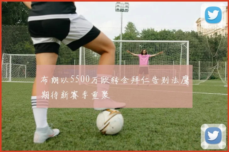 布朗以5500万欧转会拜仁告别法鹰期待新赛季重聚