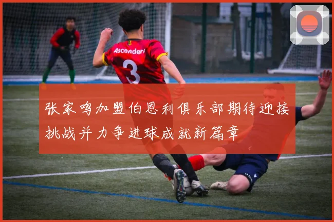 张家鸣加盟伯恩利俱乐部期待迎接挑战并力争进球成就新篇章
