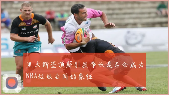 里夫斯签顶薪引发争议是否会成为NBA垃圾合同的象征