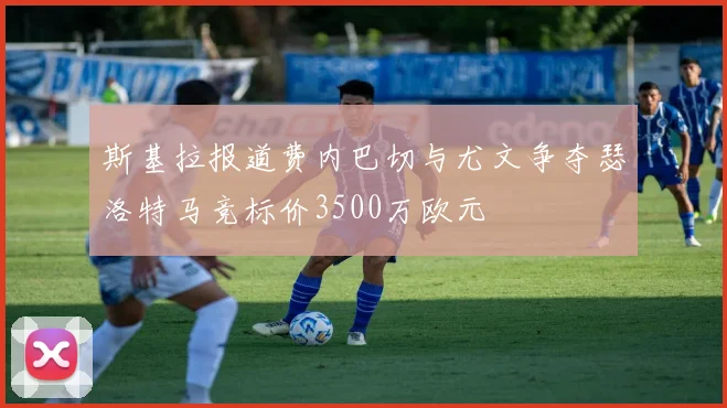 斯基拉报道费内巴切与尤文争夺瑟洛特马竞标价3500万欧元