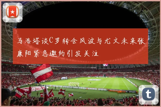 马洛塔谈C罗转会风波与尤文未来张康阳紧急邀约引发关注